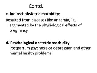 Contd.
c. Indirect obstetric morbidity:
Resulted from diseases like anaemia, TB,
aggravated by the physiological effects of
pregnancy.
d. Psychological obstetric morbidity:
Postpartum psychosis or depression and other
mental health problems
 