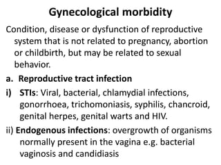 Gynecological morbidity
Condition, disease or dysfunction of reproductive
system that is not related to pregnancy, abortion
or childbirth, but may be related to sexual
behavior.
a. Reproductive tract infection
i) STIs: Viral, bacterial, chlamydial infections,
gonorrhoea, trichomoniasis, syphilis, chancroid,
genital herpes, genital warts and HIV.
ii) Endogenous infections: overgrowth of organisms
normally present in the vagina e.g. bacterial
vaginosis and candidiasis
 