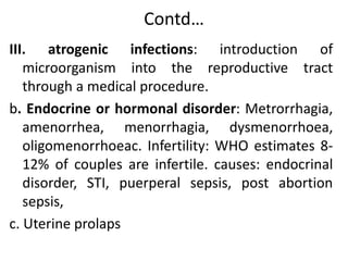 Contd…
III. atrogenic infections: introduction of
microorganism into the reproductive tract
through a medical procedure.
b. Endocrine or hormonal disorder: Metrorrhagia,
amenorrhea, menorrhagia, dysmenorrhoea,
oligomenorrhoeac. Infertility: WHO estimates 8-
12% of couples are infertile. causes: endocrinal
disorder, STI, puerperal sepsis, post abortion
sepsis,
c. Uterine prolaps
 