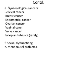 Contd.
e. Gynaecological cancers:
Cervical cancer
Breast cancer
Endometrial cancer
Ovarian cancer
Vaginal caner
Vulva cancer
fallopian tubes ca (rarely)
f. Sexual dysfunctiong
e. Menopausal problems
 