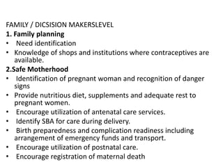 FAMILY / DICSISION MAKERSLEVEL
1. Family planning
• Need identification
• Knowledge of shops and institutions where contraceptives are
available.
2.Safe Motherhood
• Identification of pregnant woman and recognition of danger
signs
• Provide nutritious diet, supplements and adequate rest to
pregnant women.
• Encourage utilization of antenatal care services.
• Identify SBA for care during delivery.
• Birth preparedness and complication readiness including
arrangement of emergency funds and transport.
• Encourage utilization of postnatal care.
• Encourage registration of maternal death
 