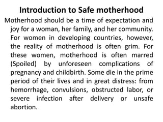 Introduction to Safe motherhood
Motherhood should be a time of expectation and
joy for a woman, her family, and her community.
For women in developing countries, however,
the reality of motherhood is often grim. For
these women, motherhood is often marred
(Spoiled) by unforeseen complications of
pregnancy and childbirth. Some die in the prime
period of their lives and in great distress: from
hemorrhage, convulsions, obstructed labor, or
severe infection after delivery or unsafe
abortion.
 