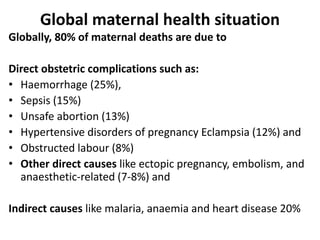 Global maternal health situation
Globally, 80% of maternal deaths are due to
Direct obstetric complications such as:
• Haemorrhage (25%),
• Sepsis (15%)
• Unsafe abortion (13%)
• Hypertensive disorders of pregnancy Eclampsia (12%) and
• Obstructed labour (8%)
• Other direct causes like ectopic pregnancy, embolism, and
anaesthetic-related (7-8%) and
Indirect causes like malaria, anaemia and heart disease 20%
 