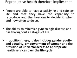 Reproductive health therefore implies that
• People are able to have a satisfying and safe sex
life and that they have the capability to
reproduce and the freedom to decide if, when,
and how often to do so.
• The ability to minimize gynecologic disease and
risk throughout all stages of life
• In addition these, it also includes gender equity
and equality, empowerment of women and the
provision of universal access to appropriate
health services over the life cycle
 