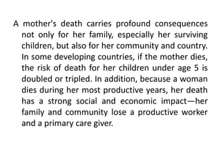 A mother's death carries profound consequences
not only for her family, especially her surviving
children, but also for her community and country.
In some developing countries, if the mother dies,
the risk of death for her children under age 5 is
doubled or tripled. In addition, because a woman
dies during her most productive years, her death
has a strong social and economic impact—her
family and community lose a productive worker
and a primary care giver.
 