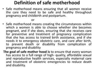 Definition of safe motherhood
• Safe motherhood means ensuring that all women receive
the care they need to be safe and healthy throughout
pregnancy and childbirth and postpartum.
or
• Safe motherhood means creating the circumstances within
which a women is able to choose whether she becomes
pregnant, and if she does, ensuring that she receives care
for preventive and treatment of pregnancy complication
that she has access to trained birth assistance, and if she
needs it to emergency obstetric care, and care after birth,
to prevent death or disability from complication of
pregnancy and disability
The goal of safe mother hood is to ensure that every woman
has access to a full range of high- quality, affordable sexual
and reproductive health services, especially maternal care
and treatment of obstetric emergencies to reduce death
and disability.
 