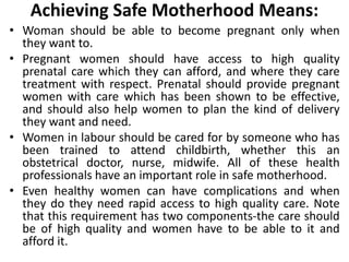 Achieving Safe Motherhood Means:
• Woman should be able to become pregnant only when
they want to.
• Pregnant women should have access to high quality
prenatal care which they can afford, and where they care
treatment with respect. Prenatal should provide pregnant
women with care which has been shown to be effective,
and should also help women to plan the kind of delivery
they want and need.
• Women in labour should be cared for by someone who has
been trained to attend childbirth, whether this an
obstetrical doctor, nurse, midwife. All of these health
professionals have an important role in safe motherhood.
• Even healthy women can have complications and when
they do they need rapid access to high quality care. Note
that this requirement has two components-the care should
be of high quality and women have to be able to it and
afford it.
 