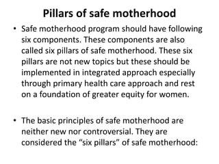 Pillars of safe motherhood
• Safe motherhood program should have following
six components. These components are also
called six pillars of safe motherhood. These six
pillars are not new topics but these should be
implemented in integrated approach especially
through primary health care approach and rest
on a foundation of greater equity for women.
• The basic principles of safe motherhood are
neither new nor controversial. They are
considered the “six pillars” of safe motherhood:
 