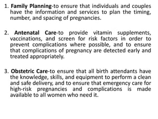 1. Family Planning-to ensure that individuals and couples
have the information and services to plan the timing,
number, and spacing of pregnancies.
2. Antenatal Care-to provide vitamin supplements,
vaccinations, and screen for risk factors in order to
prevent complications where possible, and to ensure
that complications of pregnancy are detected early and
treated appropriately.
3. Obstetric Care-to ensure that all birth attendants have
the knowledge, skills, and equipment to perform a clean
and safe delivery, and to ensure that emergency care for
high-risk pregnancies and complications is made
available to all women who need it.
 