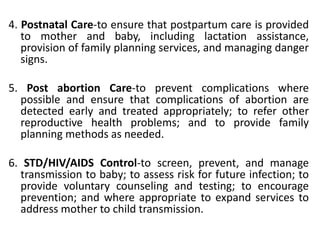 4. Postnatal Care-to ensure that postpartum care is provided
to mother and baby, including lactation assistance,
provision of family planning services, and managing danger
signs.
5. Post abortion Care-to prevent complications where
possible and ensure that complications of abortion are
detected early and treated appropriately; to refer other
reproductive health problems; and to provide family
planning methods as needed.
6. STD/HIV/AIDS Control-to screen, prevent, and manage
transmission to baby; to assess risk for future infection; to
provide voluntary counseling and testing; to encourage
prevention; and where appropriate to expand services to
address mother to child transmission.
 