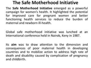 The Safe Motherhood Initiative
The Safe Motherhood Initiative emerged as a powerful
campaign for women’s health. It highlighted the potential
for improved care for pregnant women and better
functioning health services to reduce the burden of
maternal and newborn ill-health.
Global safe motherhood initiative was lunched at an
International conference held in Nairob, Keny in 1987.
Its aim was to draw attention to the dimension and
consequences of poor maternal health in developing
countries and to mobilize action to address high rate of
death and disability caused by complication of pregnancy
and childbirth.
 