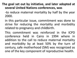 The goal set out by initiative, and later adopted at
several United Nations conferences, was
-to reduce maternal mortality by half by the year
2000.
in this particular issue, commitment was done to
strive for reducing the mortality and morbidity
related to pregnancy and childbirth.
This commitment was reinforced in the ICPD
conference held in Cairo in 1994 where in
addition to the call to reduce maternal mortality
and morbidity by at least 50% by the turn of
century, safe motherhood (SM) was recognized as
one of the key component of reproductive health.
 