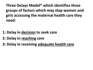 Three Delays Model* which identifies three
groups of factors which may stop women and
girls accessing the maternal health care they
need:
1: Delay in decision to seek care
2: Delay in reaching care
3: Delay in receiving adequate health care
 