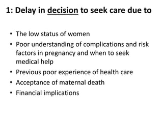 1: Delay in decision to seek care due to
• The low status of women
• Poor understanding of complications and risk
factors in pregnancy and when to seek
medical help
• Previous poor experience of health care
• Acceptance of maternal death
• Financial implications
 