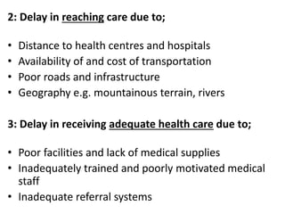 2: Delay in reaching care due to;
• Distance to health centres and hospitals
• Availability of and cost of transportation
• Poor roads and infrastructure
• Geography e.g. mountainous terrain, rivers
3: Delay in receiving adequate health care due to;
• Poor facilities and lack of medical supplies
• Inadequately trained and poorly motivated medical
staff
• Inadequate referral systems
 