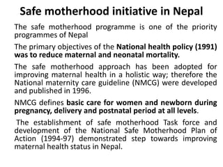 Safe motherhood initiative in Nepal
The safe motherhood programme is one of the priority
programmes of Nepal
The primary objectives of the National health policy (1991)
was to reduce maternal and neonatal mortality.
The safe motherhood approach has been adopted for
improving maternal health in a holistic way; therefore the
National maternity care guideline (NMCG) were developed
and published in 1996.
NMCG defines basic care for women and newborn during
pregnancy, delivery and postnatal period at all levels.
The establishment of safe motherhood Task force and
development of the National Safe Motherhood Plan of
Action (1994-97) demonstrated step towards improving
maternal health status in Nepal.
 