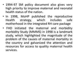 • 1994-97 SM policy document also gives very
high priority to improve maternal and neonatal
health status of the nation.
• In 1998, MoHP published the reproductive
Health strategy, which includes safe
motherhood in the integrated RH care package
• FHD initiated the maternal and morbidity
morbidity Study (MMMS) in 1998 is a landmark
study, which highlighted the magnitude of the
problem of the causes of maternal mortality in
the country and galvanized the attention and
resources for access to quality maternal health
services.
 