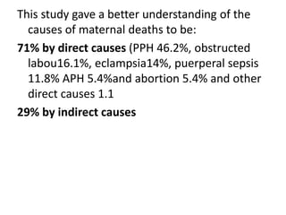 This study gave a better understanding of the
causes of maternal deaths to be:
71% by direct causes (PPH 46.2%, obstructed
labou16.1%, eclampsia14%, puerperal sepsis
11.8% APH 5.4%and abortion 5.4% and other
direct causes 1.1
29% by indirect causes
 