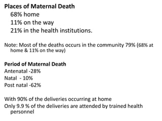 Places of Maternal Death
68% home
11% on the way
21% in the health institutions.
Note: Most of the deaths occurs in the community 79% (68% at
home & 11% on the way)
Period of Maternal Death
Antenatal -28%
Natal - 10%
Post natal -62%
With 90% of the deliveries occurring at home
Only 9.9 % of the deliveries are attended by trained health
personnel
 