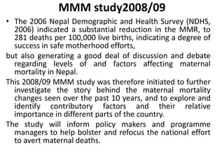 MMM study2008/09
• The 2006 Nepal Demographic and Health Survey (NDHS,
2006) indicated a substantial reduction in the MMR, to
281 deaths per 100,000 live births, indicating a degree of
success in safe motherhood efforts,
but also generating a good deal of discussion and debate
regarding levels of and factors affecting maternal
mortality in Nepal.
This 2008/09 MMM study was therefore initiated to further
investigate the story behind the maternal mortality
changes seen over the past 10 years, and to explore and
identify contributory factors and their relative
importance in different parts of the country.
The study will inform policy makers and programme
managers to help bolster and refocus the national effort
to avert maternal deaths.
 