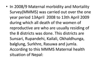 • In 2008/9 Maternal morbidity and Mortality
Survey(MMMS) was carried out over the one
year period 13April 2008 to 13th April 2009
during which all death of the women of
reproductive are who are usually residing of
the 8 districts was done. This districts are
Sunsari, Rupandehi, Kailali, Okhaldhunga,
balglung, Surkhre, Rasuwa and jumla.
According to this MMMS Maternal health
situation of Nepal:
 