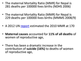 • The maternal Mortality Ratio (MMR) for Nepal is
281 deaths per 100000 lives births (NDHS 2006)
• The maternal Mortality Ratio (MMR) for Nepal is
229 deaths per 100000 lives births (MMMS 2008/9)
• A 2012 UN report estimated the 2010 MMR at 170
• Maternal causes accounted for 11% of all deaths of
women of reproductive age,
• There has been a dramatic increase in the
contribution of suicide (16%) to deaths of women
of reproductive age,
 