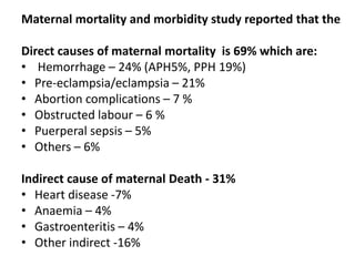 Maternal mortality and morbidity study reported that the
Direct causes of maternal mortality is 69% which are:
• Hemorrhage – 24% (APH5%, PPH 19%)
• Pre-eclampsia/eclampsia – 21%
• Abortion complications – 7 %
• Obstructed labour – 6 %
• Puerperal sepsis – 5%
• Others – 6%
Indirect cause of maternal Death - 31%
• Heart disease -7%
• Anaemia – 4%
• Gastroenteritis – 4%
• Other indirect -16%
 