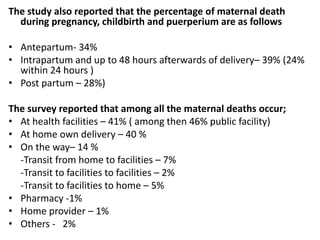 The study also reported that the percentage of maternal death
during pregnancy, childbirth and puerperium are as follows
• Antepartum- 34%
• Intrapartum and up to 48 hours afterwards of delivery– 39% (24%
within 24 hours )
• Post partum – 28%)
The survey reported that among all the maternal deaths occur;
• At health facilities – 41% ( among then 46% public facility)
• At home own delivery – 40 %
• On the way– 14 %
-Transit from home to facilities – 7%
-Transit to facilities to facilities – 2%
-Transit to facilities to home – 5%
• Pharmacy -1%
• Home provider – 1%
• Others - 2%
 