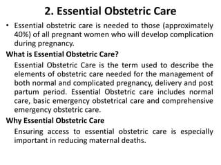 2. Essential Obstetric Care
• Essential obstetric care is needed to those (approximately
40%) of all pregnant women who will develop complication
during pregnancy.
What is Essential Obstetric Care?
Essential Obstetric Care is the term used to describe the
elements of obstetric care needed for the management of
both normal and complicated pregnancy, delivery and post
partum period. Essential Obstetric care includes normal
care, basic emergency obstetrical care and comprehensive
emergency obstetric care.
Why Essential Obstetric Care
Ensuring access to essential obstetric care is especially
important in reducing maternal deaths.
 