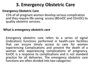3. Emergency Obstetric Care
Emergency Obstetric Care
15% of all pregnant women develop serious complication
and they require life-saving access (BEmOC and CEmOC) to
quality obstetric services.
What is emergency obstetric care
Emergency obstetric care refers to a series of signal
(indication) functions performed in health-care facilities
that can ensure timely access to care for women
experiencing Complications and prevent the death of a
woman who experiencing complications of pregnancy.
EmOC is a response to complications and is not standard
practice for all deliveries. The emergency obstetric care
functions are often divided into two categories:
 