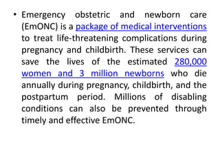 • Emergency obstetric and newborn care
(EmONC) is a package of medical interventions
to treat life-threatening complications during
pregnancy and childbirth. These services can
save the lives of the estimated 280,000
women and 3 million newborns who die
annually during pregnancy, childbirth, and the
postpartum period. Millions of disabling
conditions can also be prevented through
timely and effective EmONC.
 