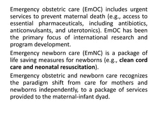 Emergency obstetric care (EmOC) includes urgent
services to prevent maternal death (e.g., access to
essential pharmaceuticals, including antibiotics,
anticonvulsants, and uterotonics). EmOC has been
the primary focus of international research and
program development.
Emergency newborn care (EmNC) is a package of
life saving measures for newborns (e.g., clean cord
care and neonatal resuscitation).
Emergency obstetric and newborn care recognizes
the paradigm shift from care for mothers and
newborns independently, to a package of services
provided to the maternal-infant dyad.
 