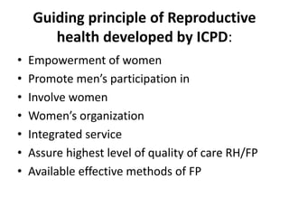 Guiding principle of Reproductive
health developed by ICPD:
• Empowerment of women
• Promote men’s participation in
• Involve women
• Women’s organization
• Integrated service
• Assure highest level of quality of care RH/FP
• Available effective methods of FP
 