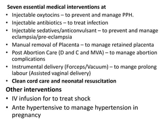 Seven essential medical interventions at
• Injectable oxytocins – to prevent and manage PPH.
• Injectable antibiotics – to treat infection
• Injectable sedatives/anticonvulsant – to prevent and manage
eclampsia/pre-eclampsia
• Manual removal of Placenta – to manage retained placenta
• Post Abortion Care (D and C and MVA) – to manage abortion
complications
• Instrumental delivery (Forceps/Vacuum) – to mange prolong
labour (Assisted vaginal delivery)
• Clean cord care and neonatal resuscitation
Other interventions
• IV infusion for to treat shock
• Ante hypertensive to manage hypertension in
pregnancy
 