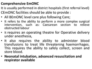 Comprehensive EmONC
It is usually performed in district hospitals (first referral level)
CEmONC facilities should be able to provide :
• All BEmONC level care plus following Care;
• It refers to the ability to perform a more complex surgical
intervention, such as: Caesarean section to relieve
obstructed labour
• It requires an operating theatre for Operative delivery
under anesthesia,
• It also requires the ability to administer blood
transfusions to treat life threatening haemorrhages.
This requires the ability to safely collect, screen and
store blood.
• Neonatal intubation, advanced resuscitation and
respirator available
 