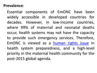 Prevalence:
Essential components of EmONC have been
widely accessible in developed countries for
decades. However, in low-income countries,
where 99% of maternal and neonatal deaths
occur, health systems may not have the capacity
to provide such emergency services. Therefore,
EmONC is viewed as a human rights issue in
health system preparedness, and a high-level
priority in the maternal health community for the
post-2015 global agenda.
 