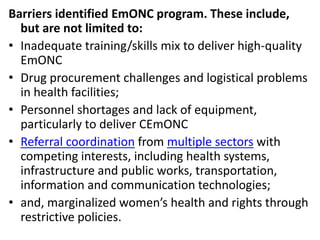 Barriers identified EmONC program. These include,
but are not limited to:
• Inadequate training/skills mix to deliver high-quality
EmONC
• Drug procurement challenges and logistical problems
in health facilities;
• Personnel shortages and lack of equipment,
particularly to deliver CEmONC
• Referral coordination from multiple sectors with
competing interests, including health systems,
infrastructure and public works, transportation,
information and communication technologies;
• and, marginalized women’s health and rights through
restrictive policies.
 