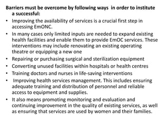Barriers must be overcome by following ways in order to institute
a successful:
• Improving the availability of services is a crucial first step in
accessing EmONC.
• In many cases only limited inputs are needed to expand existing
health facilities and enable them to provide EmOC services. These
interventions may include renovating an existing operating
theatre or equipping a new one
• Repairing or purchasing surgical and sterilization equipment
• Converting unused facilities within hospitals or health centres
• Training doctors and nurses in life-saving interventions
• Improving health services management. This includes ensuring
adequate training and distribution of personnel and reliable
access to equipment and supplies.
• It also means promoting monitoring and evaluation and
continuing improvement in the quality of existing services, as well
as ensuring that services are used by women and their families.
 