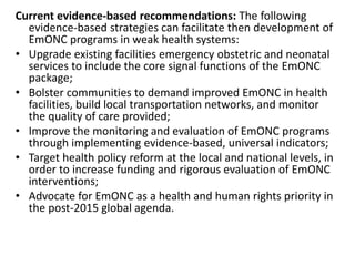 Current evidence-based recommendations: The following
evidence-based strategies can facilitate then development of
EmONC programs in weak health systems:
• Upgrade existing facilities emergency obstetric and neonatal
services to include the core signal functions of the EmONC
package;
• Bolster communities to demand improved EmONC in health
facilities, build local transportation networks, and monitor
the quality of care provided;
• Improve the monitoring and evaluation of EmONC programs
through implementing evidence-based, universal indicators;
• Target health policy reform at the local and national levels, in
order to increase funding and rigorous evaluation of EmONC
interventions;
• Advocate for EmONC as a health and human rights priority in
the post-2015 global agenda.
 