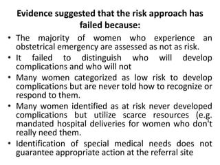 Evidence suggested that the risk approach has
failed because:
• The majority of women who experience an
obstetrical emergency are assessed as not as risk.
• It failed to distinguish who will develop
complications and who will not
• Many women categorized as low risk to develop
complications but are never told how to recognize or
respond to them.
• Many women identified as at risk never developed
complications but utilize scarce resources (e.g.
mandated hospital deliveries for women who don't
really need them.
• Identification of special medical needs does not
guarantee appropriate action at the referral site
 