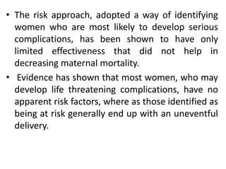 • The risk approach, adopted a way of identifying
women who are most likely to develop serious
complications, has been shown to have only
limited effectiveness that did not help in
decreasing maternal mortality.
• Evidence has shown that most women, who may
develop life threatening complications, have no
apparent risk factors, where as those identified as
being at risk generally end up with an uneventful
delivery.
 