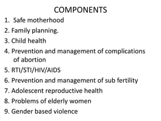 COMPONENTS
1. Safe motherhood
2. Family planning.
3. Child health
4. Prevention and management of complications
of abortion
5. RTI/STI/HIV/AIDS
6. Prevention and management of sub fertility
7. Adolescent reproductive health
8. Problems of elderly women
9. Gender based violence
 