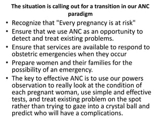 The situation is calling out for a transition in our ANC
paradigm
• Recognize that "Every pregnancy is at risk"
• Ensure that we use ANC as an opportunity to
detect and treat existing problems.
• Ensure that services are available to respond to
obstetric emergencies when they occur
• Prepare women and their families for the
possibility of an emergency.
• The key to effective ANC is to use our powers
observation to really look at the condition of
each pregnant woman, use simple and effective
tests, and treat existing problem on the spot
rather than trying to gaze into a crystal ball and
predict who will have a complications.
 