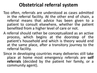 Obstetrical referral system
Too often, referrals are understood as cases admitted
in the referral facility. At the other end of chain, a
referral means that advice has been given to a
patient to consult elsewhere, whether the patient
benefited from a higher level of care or not.
A referral should rather be conceptualized as an active
process, which begins at the doorstep of the
patient's household and which is theory would end
at the same place, after a transitory journey to the
referral facility.
Since in developing countries many deliveries still take
place at home most emergency referrals are self
referrals (decided by the patient her family, or a
community agent).
 