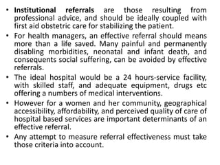 • Institutional referrals are those resulting from
professional advice, and should be ideally coupled with
first aid obstetric care for stabilizing the patient.
• For health managers, an effective referral should means
more than a life saved. Many painful and permanently
disabling morbidities, neonatal and infant death, and
consequents social suffering, can be avoided by effective
referrals.
• The ideal hospital would be a 24 hours-service facility,
with skilled staff, and adequate equipment, drugs etc
offering a numbers of medical interventions.
• However for a women and her community, geographical
accessibility, affordability, and perceived quality of care of
hospital based services are important determinants of an
effective referral.
• Any attempt to measure referral effectiveness must take
those criteria into account.
 