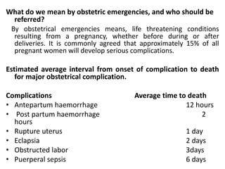 What do we mean by obstetric emergencies, and who should be
referred?
By obstetrical emergencies means, life threatening conditions
resulting from a pregnancy, whether before during or after
deliveries. It is commonly agreed that approximately 15% of all
pregnant women will develop serious complications.
Estimated average interval from onset of complication to death
for major obstetrical complication.
Complications Average time to death
• Antepartum haemorrhage 12 hours
• Post partum haemorrhage 2
hours
• Rupture uterus 1 day
• Eclapsia 2 days
• Obstructed labor 3days
• Puerperal sepsis 6 days
 