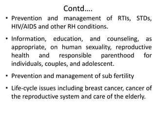 Contd….
• Prevention and management of RTIs, STDs,
HIV/AIDS and other RH conditions.
• Information, education, and counseling, as
appropriate, on human sexuality, reproductive
health and responsible parenthood for
individuals, couples, and adolescent.
• Prevention and management of sub fertility
• Life-cycle issues including breast cancer, cancer of
the reproductive system and care of the elderly.
 