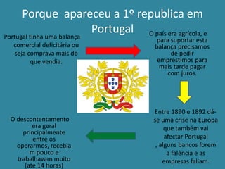 Porque apareceu a 1º republica em
                  Portugal O país era agrícola, e
Portugal tinha uma balança           para suportar esta
   comercial deficitária ou         balança precisamos
    seja comprava mais do                 de pedir
          que vendia.                empréstimos para
                                      mais tarde pagar
                                         com juros.




                                    Entre 1890 e 1892 dá-
  O descontentamento                se uma crise na Europa
          era geral                      que também vai
      principalmente
          entre os                       afectar Portugal
    operarmos, recebia               , alguns bancos forem
         m pouco e                        a falência e as
    trabalhavam muito                   empresas faliam.
       (ate 14 horas)
 