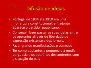 Difusão de ideias
• Portugal de 1834 ate 1910 era uma
  monarquia constitucional, entretanto
  aparece o partido republicano.
• Conseguir fazer passar as suas ideias entre
  os operários através de liberdade de
  expressão existente e dos jornais.
• Fazer grande manifestações e comícios
• Ter como apoiantes a pequena e a media
  burguesia e os operários descontentes com
  a situação do país
 