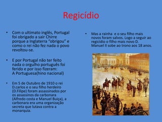 Regicídio
• Com o ultimato inglês, Portugal       •   Mas a rainha e o seu filho mais
  foi obrigado a sair Chirre                novos foram salvos. Logo a seguir ao
  porque a Inglaterra “obrigou” e           regicídio o filho mais novo D.
  como o rei não fez nada o povo            Manuel II sobe ao trono aos 18 anos.
  revoltou-se.

• E por Portugal não ter feito
  nada o orgulho português foi
  ferido e por isso fizeram:
  A Portuguesa(hino nacional)

•   Em 5 de Outubro de 1910 o rei
    D.carlos e o seu filho herdeiro
    (D.Filipe) foram assassinados por
    os assassinos da carbonara
    (Alfredo costa e Manuel Buiça), a
    carbonara era uma organização
    secreta que lutava contra a
    monarquia.
 